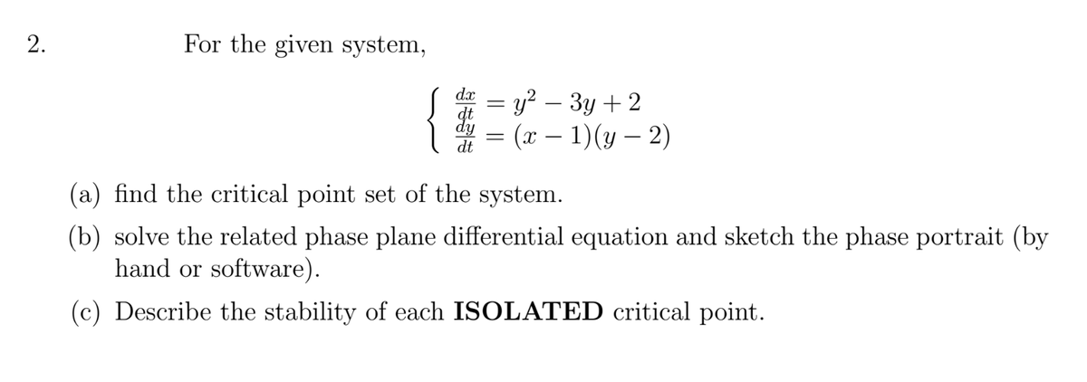 2.
For the given system,
{
dx
y? – 3y + 2
(л — 1)(у — 2)
dt
(a) find the critical point set of the system.
(b) solve the related phase plane differential equation and sketch the phase portrait (by
hand or software).
(c) Describe the stability of each ISOLATED critical point.
|||
