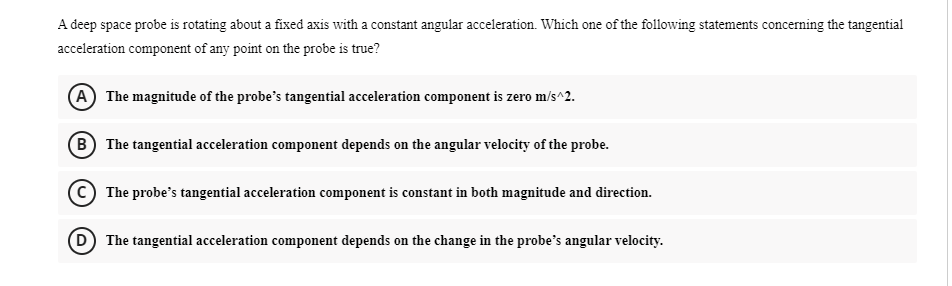 A deep space probe is rotating about a fixed axis with a constant angular acceleration. Which one of the following statements concerning the tangential
acceleration component of any point on the probe is true?
(A) The magnitude of the probe's tangential acceleration component is zero m/s^2.
B The tangential acceleration component depends on the angular velocity of the probe.
The probe's tangential acceleration component is constant in both magnitude and direction.
D) The tangential acceleration component depends on the change in the probe's angular velocity.
