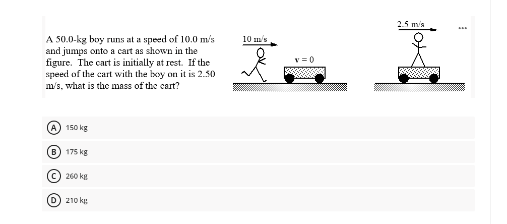 2.5 m/s
A 50.0-kg boy runs at a speed of 10.0 m/s
and jumps onto a cart as shown in the
figure. The cart is initially at rest. If the
speed of the cart with the boy on it is 2.50
m/s, what is the mass of the cart?
10 m/s
v = 0
A) 150 kg
B 175 kg
c) 260 kg
D 210 kg
