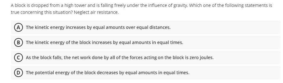 A block is dropped from a high tower and is falling freely under the influence of gravity. Which one of the following statements is
true concerning this situation? Neglect air resistance.
A The kinetic energy increases by equal amounts over equal distances.
B The kinetic energy of the block increases by equal amounts in equal times.
As the block falls, the net work done by all of the forces acting on the block is zero joules.
D The potential energy of the block decreases by equal amounts in equal times.
