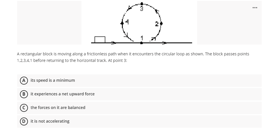 ...
2
A rectangular block is moving along a frictionless path when it encounters the circular loop as shown. The block passes points
1,2,3,4,1 before returning to the horizontal track. At point 3:
A its speed is a minimum
B it experiences a net upward force
the forces on it are balanced
D it is not accelerating
