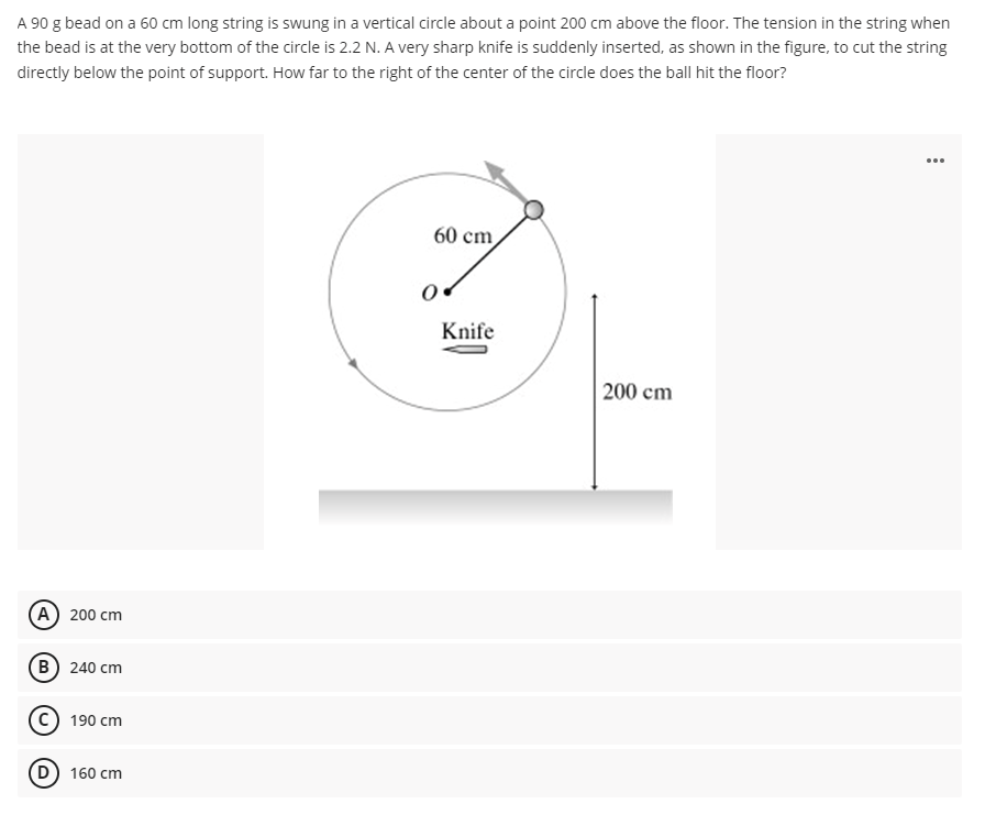 A 90 g bead on a 60 cm long string is swung in a vertical circle about a point 200 cm above the floor. The tension in the string when
the bead is at the very bottom of the circle is 2.2 N. A very sharp knife is suddenly inserted, as shown in the figure, to cut the string
directly below the point of support. How far to the right of the center of the circle does the ball hit the floor?
...
60 cm
Knife
200 cm
А) 200 cm
в) 240 сm
190 cm
D) 160 cm
