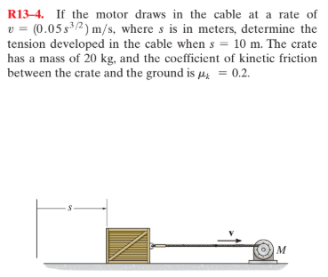 R13–4. If the motor draws in the cable at a rate of
v = (0.05 s3/2) m/s, where s is in meters, determine the
tension developed in the cable when s = 10 m. The crate
has a mass of 20 kg, and the coefficient of kinetic friction
between the crate and the ground is µ,; = 0.2.
