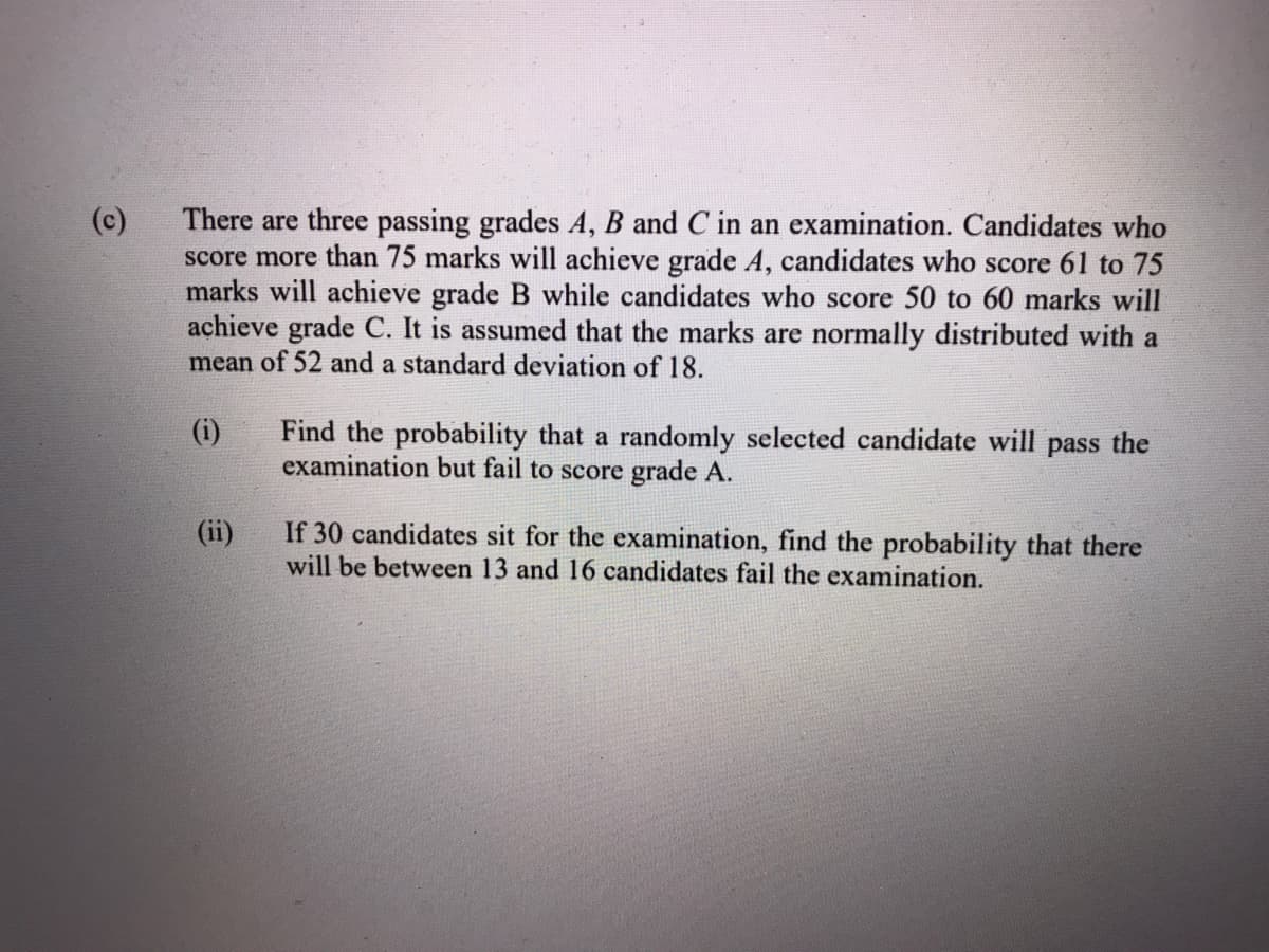(c)
There are three passing grades A, B and C in an examination. Candidates who
score more than 75 marks will achieve grade A, candidates who score 61 to 75
marks will achieve grade B while candidates who score 50 to 60 marks will
achieve grade C. It is assumed that the marks are normally distributed with a
mean of 52 and a standard deviation of 18.
Find the probability that a randomly selected candidate will pass the
examination but fail to score grade A.
(i)
If 30 candidates sit for the examination, find the probability that there
will be between 13 and 16 candidates fail the examination.
(ii)
