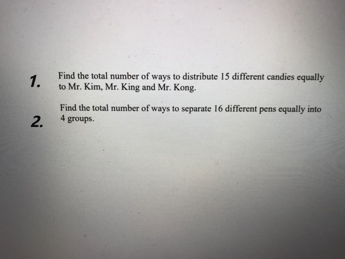 1.
Find the total number of ways to distribute 15 different candies equally
to Mr. Kim, Mr. King and Mr. Kong.
Find the total number of ways to separate 16 different pens equally into
4 groups.
2.
