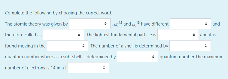 Complete the following by choosing the correct word.
The atomic theory was given by
- 6c12 and 6c13 have different
+ and
therefore called as
+ The lightest fundamental particle is
* and it is
found moving in the
* The number of a shell is determined by
quantum number where as a sub-shell is determined by
+ quantum number.The maximum
number of electrons is 14 in a f
