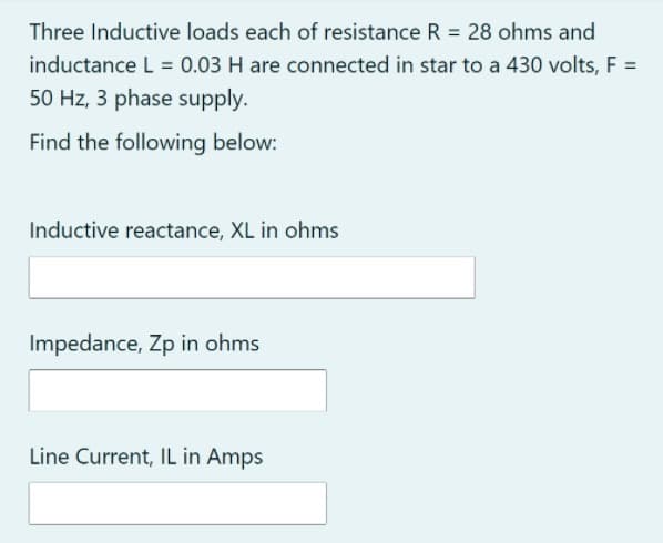 Three Inductive loads each of resistance R = 28 ohms and
inductance L = 0.03 H are connected in star to a 430 volts, F =
50 Hz, 3 phase supply.
Find the following below:
Inductive reactance, XL in ohms
Impedance, Zp in ohms
Line Current, IL in Amps
