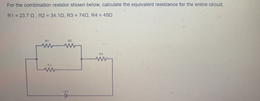 For the combination resistor shown below, calculate the equivalent resistance for the entire circuit.
R1 = 23.7 Q, R2 = 34.10, R3 = 740, R4 = 450
%3D
R1
R2
R4
R3
