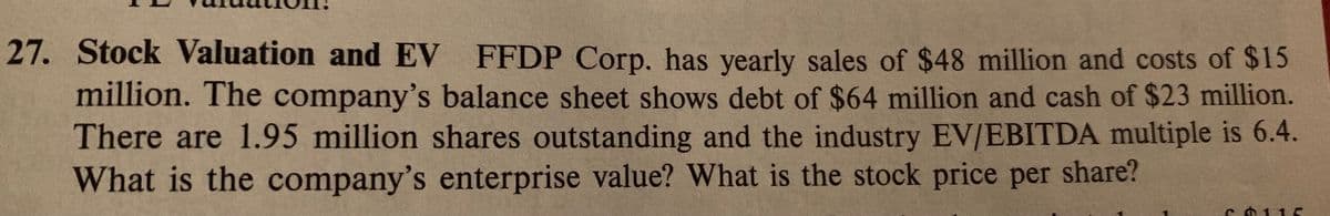 27. Stock Valuation and EV FFDP Corp, has yearly sales of $48 million and costs of $15
million. The company's balance sheet shows debt of $64 million and cash of $23 million.
There are 1.95 million shares outstanding and the industry EV/EBITDA multiple is 6.4.
What is the company's enterprise value? What is the stock price per share?
s0115
