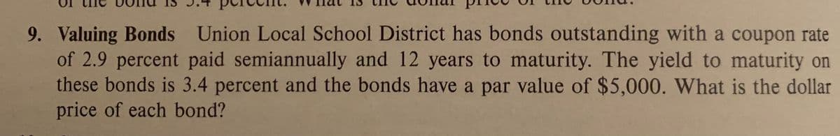 Union Local School District has bonds outstanding with a coupon rate
9. Valuing Bonds
of 2.9 percent paid semiannually and 12 years to maturity. The yield to maturity on
these bonds is 3.4 percent and the bonds have a par value of $5,000. What is the dollar
price of each bond?
