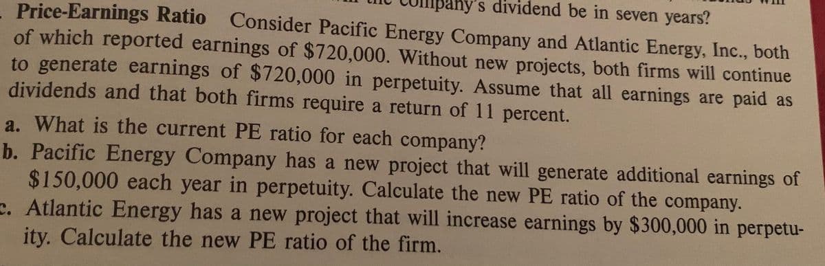 Sany's dividend be in seven years?
Price-Earnings Ratio Consider Pacific Energy Company and Atlantic Energy, Inc., both
of which reported earnings of $720,000. Without new projects, both firms will continue
to generate earnings of $720,000 in perpetuity. Assume that all earnings are paid as
dividends and that both firms require a return of 11 percent.
a. What is the current PE ratio for each company?
b. Pacific Energy Company has a new project that will generate additional earnings of
$150,000 each year in perpetuity. Calculate the new PE ratio of the company.
c. Atlantic Energy has a new project that will increase earnings by $300,000 in perpetu-
ity. Calculate the new PE ratio of the firm.
