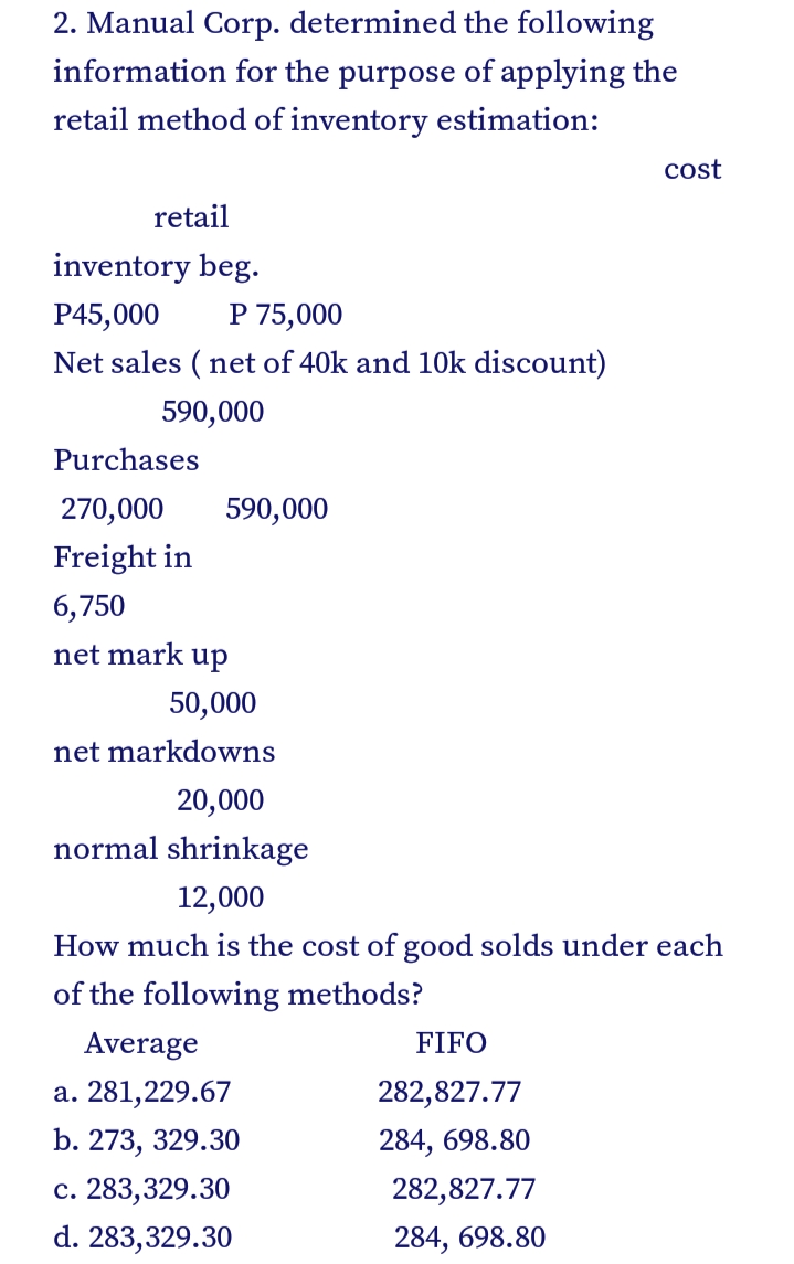 2. Manual Corp. determined the following
information for the purpose of applying the
retail method of inventory estimation:
cost
retail
inventory beg.
P45,000
P 75,000
Net sales ( net of 40k and 10k discount)
590,000
Purchases
270,000
590,000
Freight in
6,750
net mark up
50,000
net markdowns
20,000
normal shrinkage
12,000
How much is the cost of good solds under each
of the following methods?
Average
FIFO
a. 281,229.67
282,827.77
b. 273, 329.30
284, 698.80
c. 283,329.30
282,827.77
d. 283,329.30
284, 698.80
