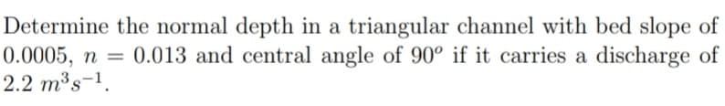 Determine the normal depth in a triangular channel with bed slope of
0.0005, n = 0.013 and central angle of 90° if it carries a discharge of
2.2 m³s-¹.
