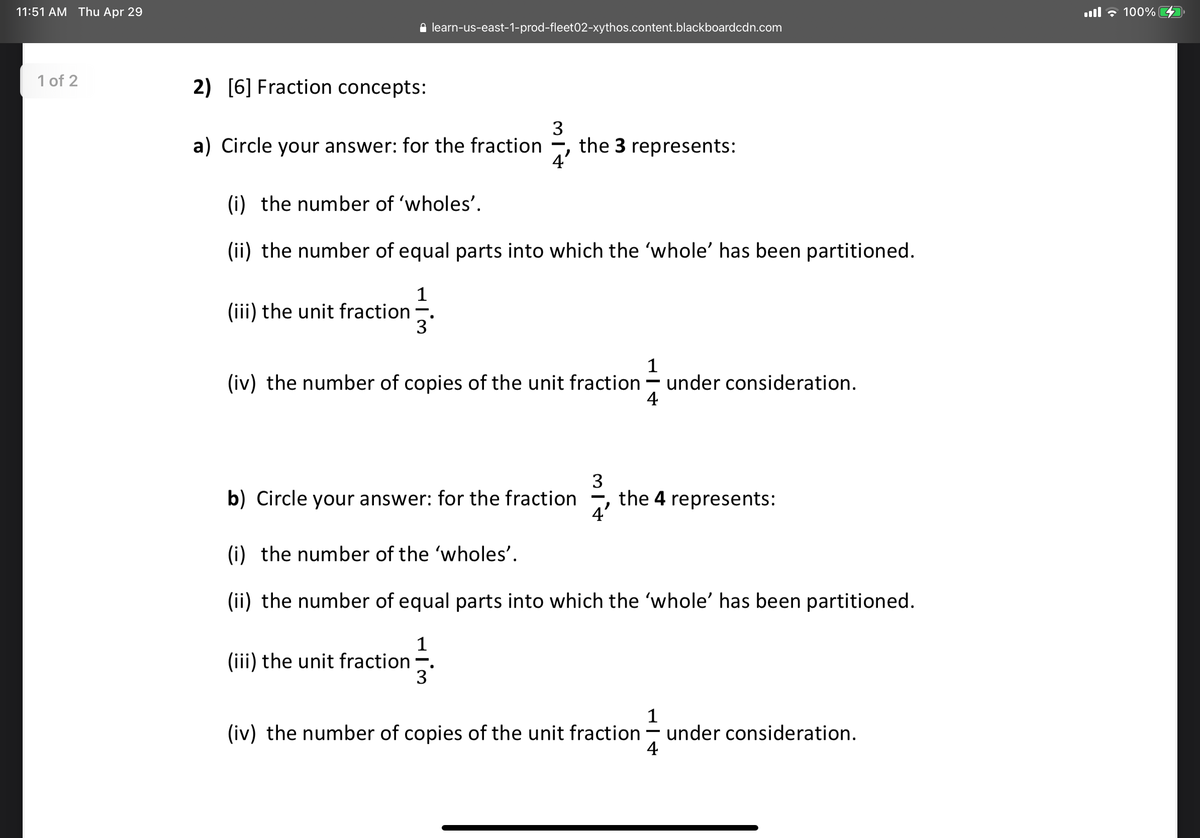 11:51 AM Thu Apr 29
ll , 100% D
e learn-us-east-1-prod-fleet02-xythos.content.blackboardcdn.com
1 of 2
2) [6] Fraction concepts:
a) Circle your answer: for the fraction
3
the 3 represents:
(i) the number of 'wholes'.
(ii) the number of equal parts into which the 'whole' has been partitioned.
1
(iii) the unit fraction -.
3
1
(iv) the number of copies of the unit fraction – under consideration.
4
3
the 4 represents:
4'
b) Circle your answer: for the fraction
(i) the number of the 'wholes'.
(ii) the number of equal parts into which the 'whole' has been partitioned.
1
(iii) the unit fraction-.
3
1
under consideration.
4
(iv) the number of copies of the unit fraction
