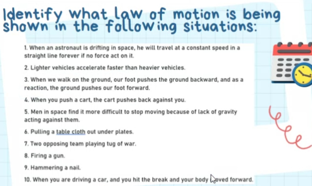 Idlentify what law of motion is being
shown in the following situations:
1. When an astronaut is drifting in space, he will travel at a constant speed in a
straight line forever if no force act on it.
2. Lighter vehicles accelerate faster than heavier vehicles.
3. When we walk on the ground, our foot pushes the ground backward, and as a
reaction, the ground pushes our foot forward.
4. When you push a cart, the cart pushes back against you.
5. Men in space find it more difficult to stop moving because of lack of gravity
acting against them.
e
6. Pulling a table cloth out under plates.
7. Two opposing team playing tug of war.
8. Firing a gun.
9. Hammering a nail.
10. When you are driving a car, and you hit the break and your body hoved forward.
