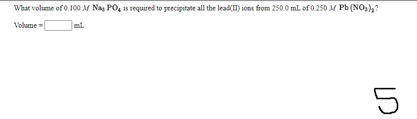 What volume of 0.100 M Nas PO4 is required to precipitate all the lead(II) ions from 250.0 mL of 0.250 M Pb (NO3),?
Volume =
mL
