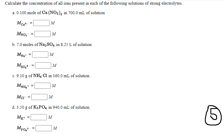 Calculate the concentration of all ions present in each of the following solutions of strong electrolytes.
a. 0.100 mole of Ca (NO3), in 700.0 mL of solution
Mo, =
M
MNO,
M
b. 7.0 moles of Na2 SO4 in 8.25 L of solution
м
Ms0, =|
M
c. 9.10 g of NH4 Cl in 160.0 mL of solution
MNH,*
M
+ =
Mcr
M
d. 3.50 g of K3P04 in 940.0 mL of solution
Mg+
M
MPo, =|
M
