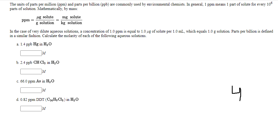 The units of parts per million (ppm) and parts per billion (ppb) are commonly used by environmental chemists. In general, 1 ppm means 1 part of solute for every 106
parts of solution. Mathematically, by mass:
ug solute
g solution
mg solute
kg solution
ppm =
In the case of very dilute aqueous solutions, a concentration of 1.0 ppm is equal to 1.0 ug of solute per 1.0 mL, which equals 1.0 g solution. Parts per billion is defined
in a similar fashion. Calculate the molarity of each of the following aqueous solutions.
a. 1.4 ppb Hg in H20
M
b. 2.4 ppb CH Cl3 in H20
M
c. 66.0 ppm As in H20
M
d. 0.82 ppm DDT (C14 H9 Cl5 ) in H2O
M
