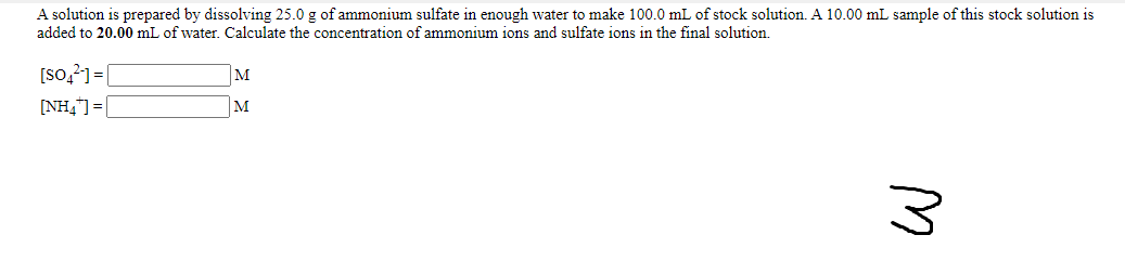 A solution is prepared by dissolving 25.0 g of ammonium sulfate in enough water to make 100.0 mL of stock solution. A 10.00 mL sample of this stock solution is
added to 20.00 mL of water. Calculate the concentration of ammonium ions and sulfate ions in the final solution.
[so,?]=[
[NH,]=|
M
M
