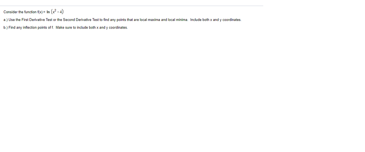 Consider the function f(x) = In (x² - 4)
a.) Use the First Derivative Test or the Second Derivative Test to find any points that are local maxima and local minima. Include both x and y coordinates.
b.) Find any inflection points of f. Make sure to include both x and y coordinates.
