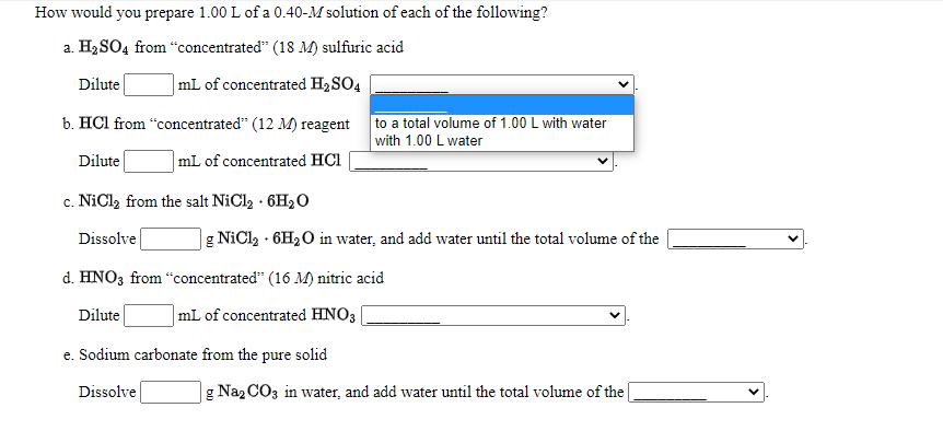 How would you prepare 1.00 L of a 0.40-M solution of each of the following?
a. H2 SO4 from “concentrated" (18 M) sulfuric acid
Dilute
|mL of concentrated H2SO4
b. HCl from “concentrated" (12 M) reagent
to a total volume of 1.00 L with water
with 1.00 L water
Dilute
mL of concentrated HCl
c. NiCl, from the salt NiCl2 · 6H2O
с.
Dissolve
|g NiCl2 · 6H2O in water, and add water until the total volume of the
d. HNO3 from "concentrated" (16 M) nitric acid
Dilute
mL of concentrated HNO3
e. Sodium carbonate from the pure solid
Dissolve
g Naz CO3 in water, and add water until the total volume of the
