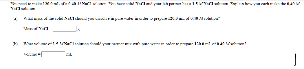 You need to make 120.0 mL of a 0.40 MNAC1 solution. You have solid NaCl and your lab partner has a 1.5 MNaCl solution. Explain how you each make the 0.40 M
Nacl solution.
(a)
What mass of the solid NaCl should you dissolve in pure water in order to prepare 120.0 mL of 0.40 M solution?
Mass of NaCl=
(b)
What volume of 1.5 MNAC1 solution should your partner mix with pure water in order to prepare 120.0 mL of 0.40 M solution?
Volume =
mL

