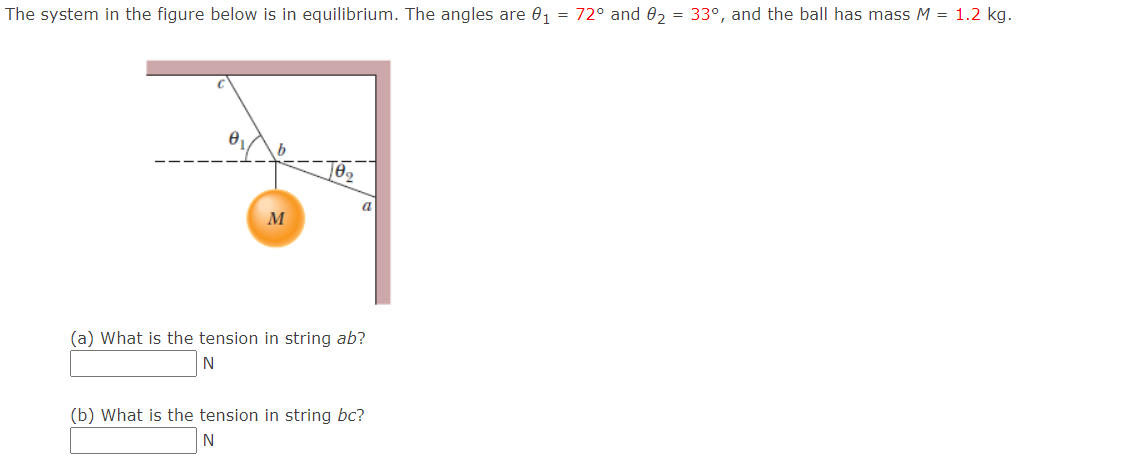 The system in the figure below is in equilibrium. The angles are 0, = 72° and 0, = 33°, and the ball has mass M = 1.2 kg.
(a) What is the tension in string ab?
N
(b) What is the tension in string bc?
N
