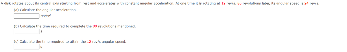 A disk rotates about its central axis starting from rest and accelerates with constant angular acceleration. At one time it is rotating at 12 rev/s. 80 revolutions later, its angular speed is 24 rev/s.
(a) Calculate the angular acceleration.
rev/s2
(b) Calculate the time required to complete the 80 revolutions mentioned.
(c) Calculate the time required to attain the 12 rev/s angular speed.
