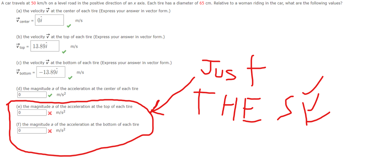 A car travels at 50 km/h on a level road in the positive direction of an x axis. Each tire has a diameter of 65 cm. Relative to a woman riding in the car, what are the following values?
(a) the velocity
at the center of each tire (Express your answer in vector form.)
Oi
center =
m/s
(b) the velocity at the top of each tire (Express your answer in vector form.)
✓top= 13.89
m/s
(c) the velocity at the bottom of each tire (Express your answer in vector form.)
Jus
f
V
-13.89i
bottom=
m/s
(d) the magnitude a of the acceleration at the center of each tire
0
m/s²
THE SY
(e) the magnitude a of the acceleration at the top of each tire
0
x m/s²
(f) the magnitude a of the acceleration at the bottom of each tire
X m/s²
0