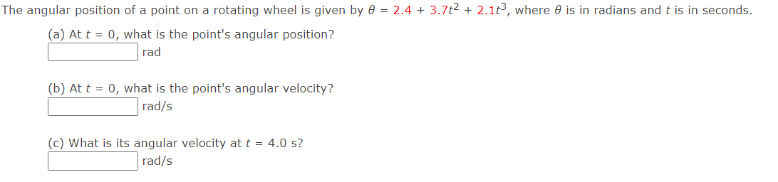 The angular position of a point on a rotating wheel is given by 0 = 2.4 + 3.7t2 + 2.1t3, where 0 is in radians and t is in seconds.
(a) At t = 0, what is the point's angular position?
rad
(b) At t = 0, what is the point's angular velocity?
rad/s
(c) What is its angular velocity at t = 4.0 s?
rad/s
