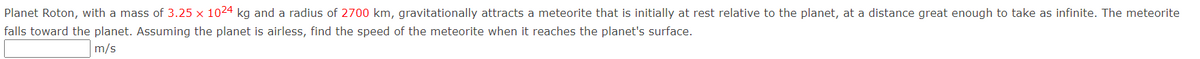 Planet Roton, with a mass of 3.25 x 1024 kg and a radius of 2700 km, gravitationally attracts a meteorite that is initially at rest relative to the planet, at a distance great enough to take as infinite. The meteorite
falls toward the planet. Assuming the planet is airless, find the speed of the meteorite when it reaches the planet's surface.
m/s
