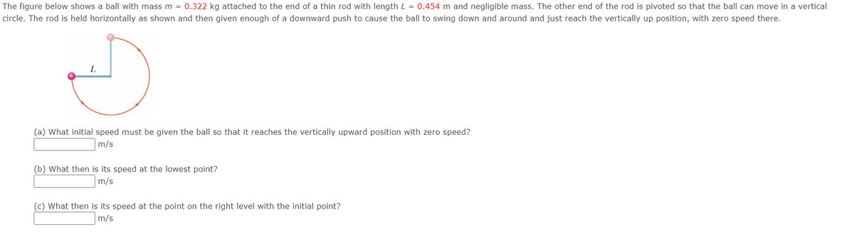 The figure below shows a ball with mass m = 0.322 kg attached to the end of a thin rod with length L = 0.454 m and negligible mass. The other end of the rod is pivoted so that the ball can move in a vertical
circle. The rod is held horizontally as shown and then given enough of a downward push to cause the ball to swing down and around and just reach the vertically up position, with zero speed there.
(a) What initial speed must be given the ball so that it reaches the vertically upward position with zero speed?
m/s
(b) What then is its speed at the lowest point?
m/s
(c) What then is its speed at the point on the right level with the initial point?
m/s
