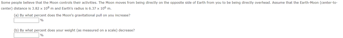 Some people believe that the Moon controls their activities. The Moon moves from being directly on the opposite side of Earth from you to be being directly overhead. Assume that the Earth-Moon (center-to-
center) distance is 3.82 x 108 m and Earth's radius is 6.37 x 106 m.
(a) By what percent does the Moon's gravitational pull on you increase?
%
(b) By what percent does your weight (as measured on a scale) decrease?
%
