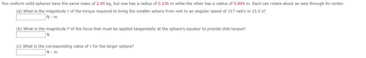 Two uniform solid spheres have the same mass of 2.85 kg, but one has a radius of 0.236 m while the other has a radius of 0.894 m. Each can rotate about an axis through its center.
(a) What is the magnitude t of the torque required to bring the smaller sphere from rest to an angular speed of 317 rad/s in 15.5 s?
N. m
(b) What is the magnitude F of the force that must be applied tangentially at the sphere's equator to provide that torque?
N
(c) What is the corresponding value of t for the larger sphere?
N. m
