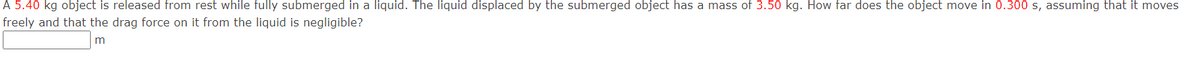 A 5.40 kg object is released from rest while fully submerged in a liquid. The liquid displaced by the submerged object has a mass of 3.50 kg. How far does the object move in 0.300 s, assuming that it moves
freely and that the drag force on it from the liquid is negligible?
m
