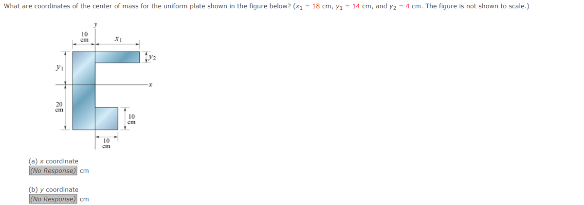 What are coordinates of the center of mass for the uniform plate shown in the figure below? (x1 = 18 cm, y1 = 14 cm, and y2 = 4 cm. The figure is not shown to scale.)
10
cm
20
ст
10
cm
10
ст
(a) x coordinate
|(No Response) cm
(b) y coordinate
(No Response) cm
