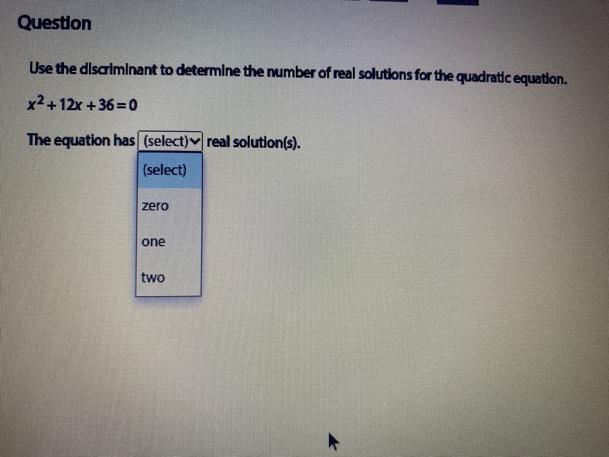 Questlon
Use the discrlminant to determlne the number of real solutions for the quadratic equation.
x2+12x +36=0
The equation has (select) real solution(s).
(select)
zero
one
two
