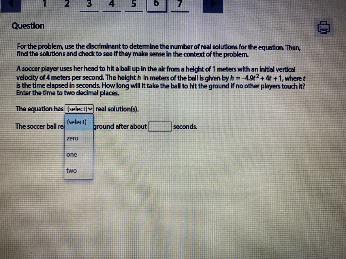 2
3
Questlon
For the problem, use the discriminant to detemine the number of real solutions for the equation. Then,
find the solutions and check to see if they make sense in the context of the problem.
A soccer player uses her head to hit a ball up in the air from a helght of 1 meters with an Infdlal vertical
velodity of 4 meters per second. The height h in meters of the ball Is glven by h =-4.9t2 + 4t +1, where t
s the time elapsed in seconds. How long will it take the ball to hit the ground If no other players touch It?
Enter the time to two decimal places.
The equation has (select)v real solution(s).
(select)
The soccer ball re
ground after about
seconds.
zero
one
two
