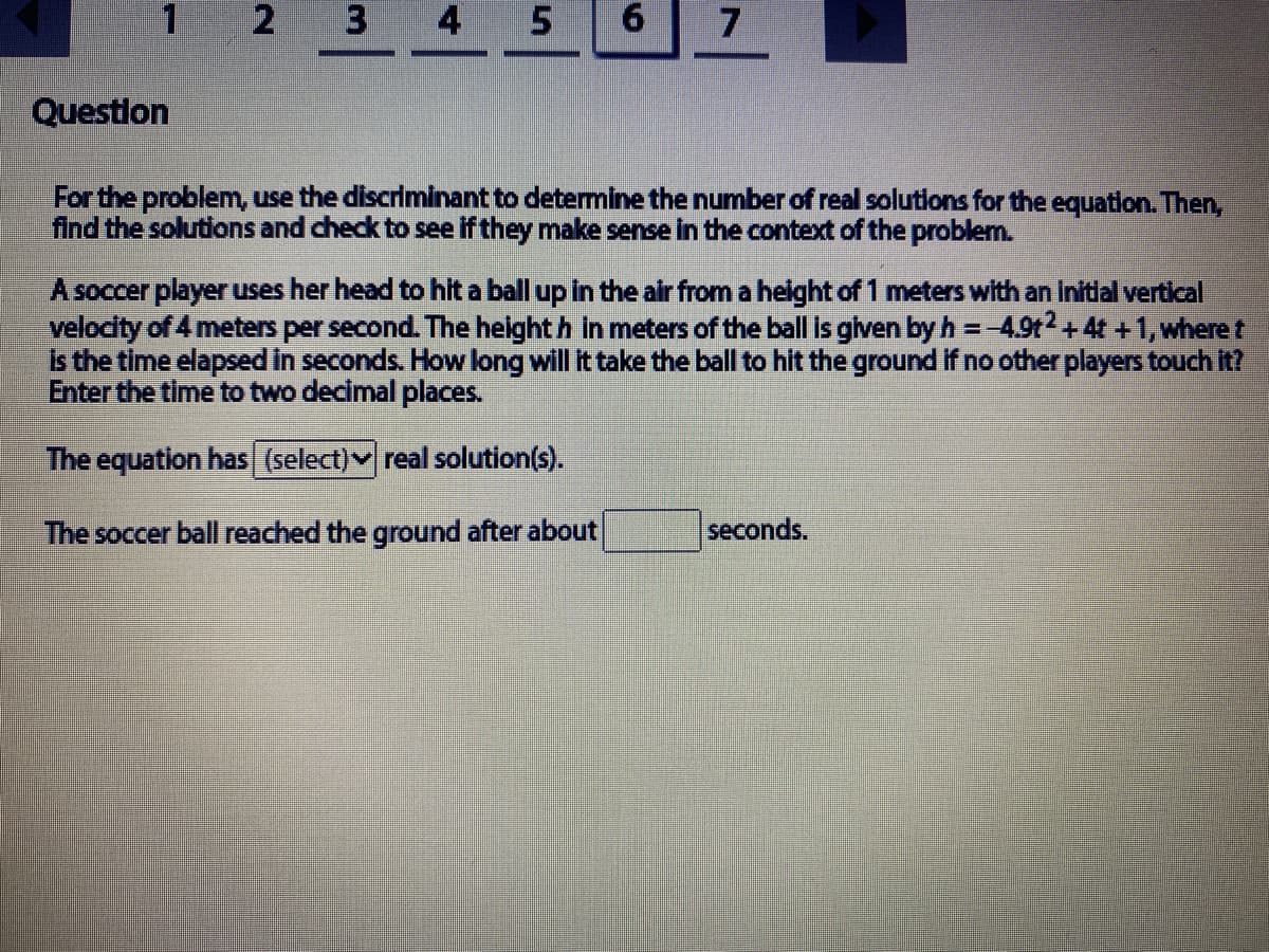 2.
3 4 5
7
Questlon
For the problem, use the discriminant to determine the number of real solutions for the equation. Then,
find the solutions and check to see if they make sense in the context of the problem.
A soccer player uses her head to hit a ball up in the air from a helght of 1 meters with an Initial vertical
velodity of 4 meters per second. The height h in meters of the ball is glven by h =-4.9t2+4t +1,where t
Is the time elapsed In seconds. How long will it take the ball to hit the ground if no other players touchit?
Enter the time to two decimal places.
The equation has (select)v real solution(s).
The soccer ball reached the ground after about
seconds.
