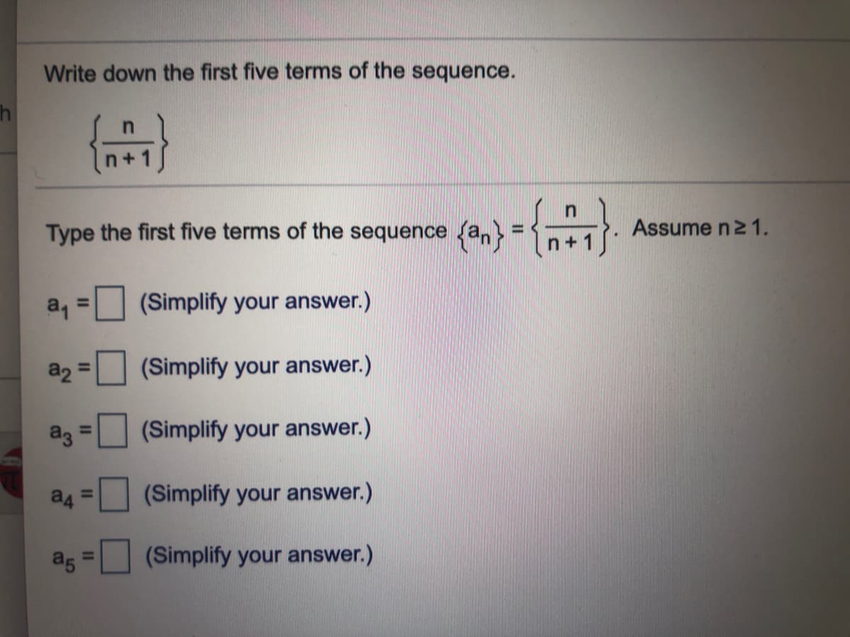 Write down the first five terms of the sequence.
+ 1
Type the first five terms of the
sequence (an}
Assume n2 1.
n+1
a, =
%3D
(Simplify your answer.)
(Simplify your answer.)
%3D
ag =
(Simplify your answer.)
%3D
(Simplify your answer.)
a5
(Simplify your answer.)
%3D
