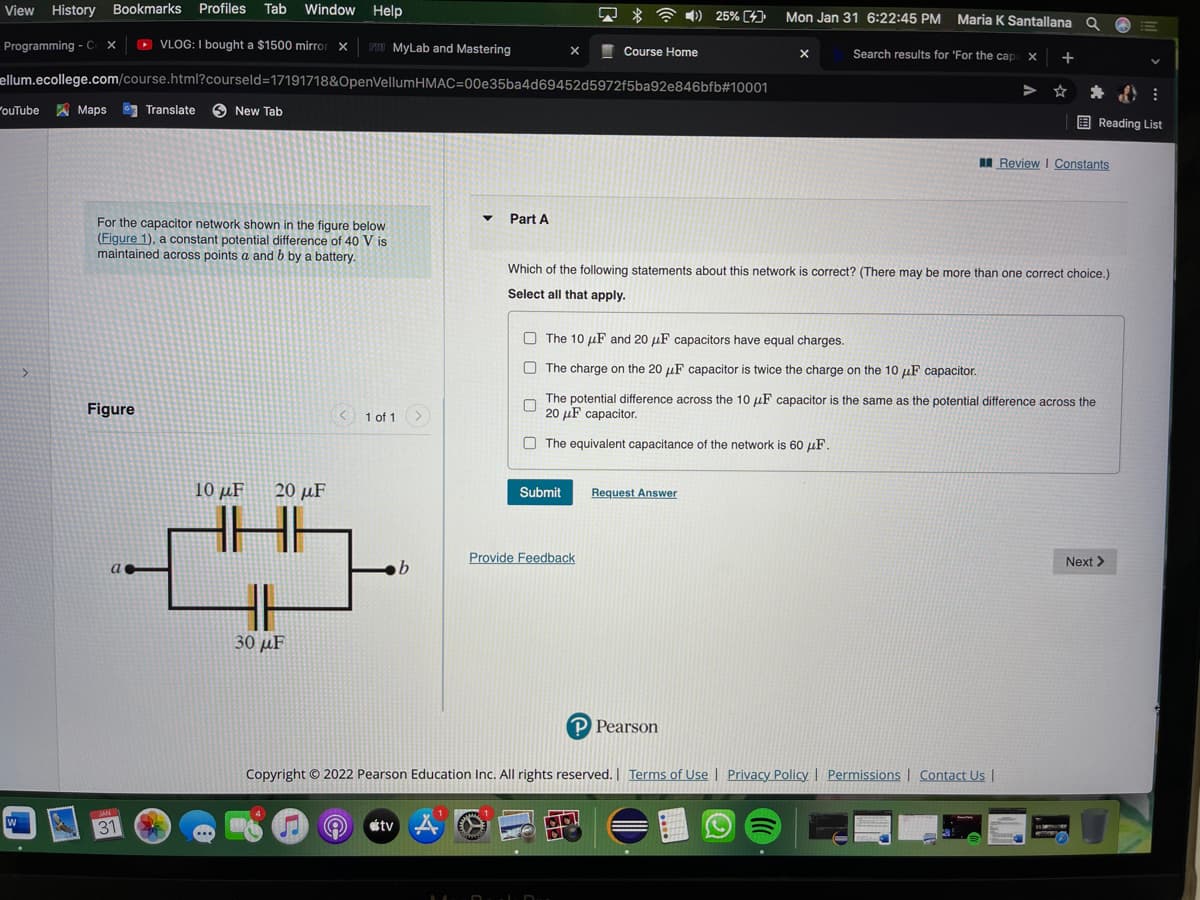 View History Bookmarks Profiles Tab Window Help
Q * * )) 25% [4))
Mon Jan 31 6:22:45 PM Maria K Santallana Q
Programming - C X
O
VLOG: I bought a $1500 mirror x
PI MyLab and Mastering
I Course Home
Search results for 'For the cap X
+
ellum.ecollege.com/course.html?courseld=17191718&OpenVellumHMAC=00e35ba4d69452d5972f5ba92e846bfb#10001
ouTube Maps Translate 6 New Tab
E Reading List
I Review I Constants
Part A
For the capacitor network shown in the figure below
(Figure 1), a constant potential difference of 40 V is
maintained across points a and b by a battery.
Which of the following statements about this network is correct? (There may be more than one correct choice.)
Select all that apply.
O The 10 µF and 20 µF capacitors have equal charges.
O The charge on the 20 uF capacitor is twice the charge on the 10 µF capacitor.
Figure
The potential difference across the 10 uF capacitor is the same as the potential difference across the
20 µF capacitor.
1 of 1
O The equivalent capacitance of the network is 60 µF.
10 µF
20 μF
Submit
Request Answer
Provide Feedback
Next >
30 μF
P Pearson
Copyright © 2022 Pearson Education Inc. All rights reserved. I Terms of Use | Privacy Policy | Permissions | Contact Us |
JAN
31
tv
