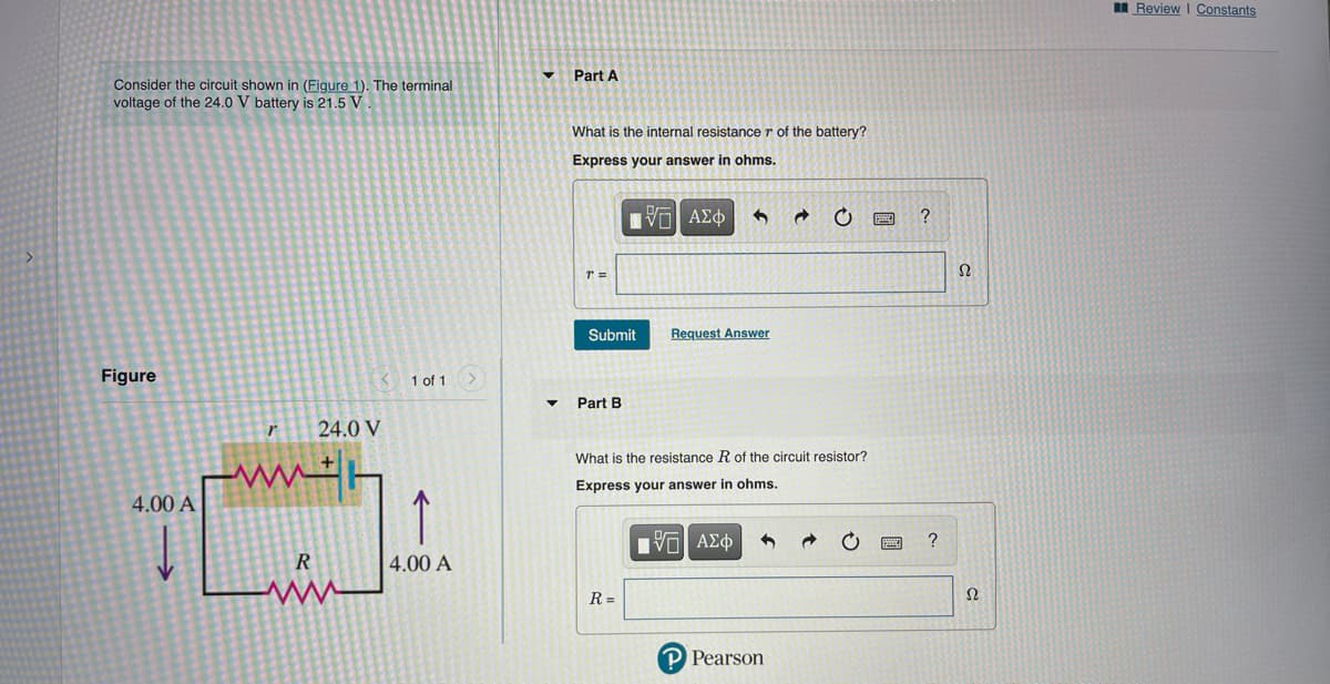 I Review I Constants
Part A
Consider the circuit shown in (Figure 1). The terminal
voltage of the 24.0 V battery is 21.5 V
What is the internal resistance r of the battery?
Express your answer in ohms.
Πνα ΑΣφ
Ω
Submit
Request Answer
Figure
1 of 1 >
Part B
r
24.0 V
What is the resistance R of the circuit resistor?
ww
Express your answer in ohms.
4.00 A
να ΑΣφ
?
4.00 A
R =
Ω
P Pearson
