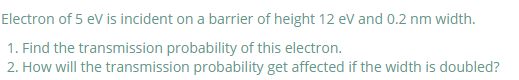 Electron of 5 eV is incident on a barrier of height 12 eV and 0.2 nm width.
1. Find the transmission probability of this electron.
2. How will the transmission probability get affected if the width is doubled?
