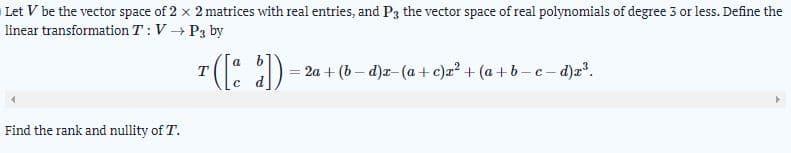 Let V be the vector space of 2 x 2 matrices with real entries, and P3 the vector space of real polynomials of degree 3 or less. Define the
linear transformation T : V P3 by
a
T
2a + (b – d)a- (a + c)z? + (a + b –c - d)a?.
Find the rank and nullity of T.
