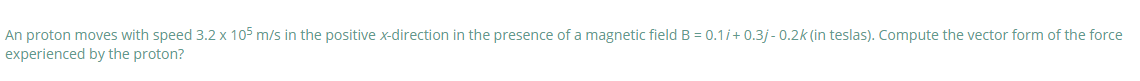 An proton moves with speed 3.2 x 105 m/s in the positive x-direction in the presence of a magnetic field B = 0.1/+ 0.3j - 0.2k (in teslas). Compute the vector form of the force
experienced by the proton?
