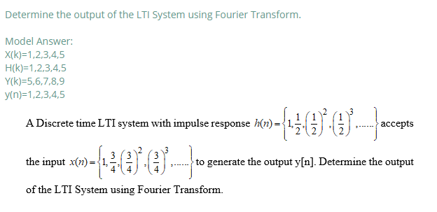 Determine the output of the LTI System using Fourier Transform.
Model Answer:
X(k)=1,2,3,4,5
H(k)=1,2,3,4,5
Y(k)=5,6,7,8,9
y(n)=1,2,3,4,5
A Discrete time LTI system with impulse response h(n) =
ассepts
3 (3
the input x(n) = {1,
to generate the output y[n]. Determine the output
of the LTI System using Fourier Transform.

