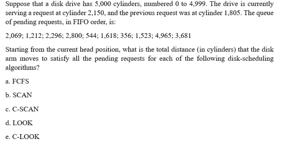 Suppose that a disk drive has 5,000 cylinders, numbered 0 to 4,999. The drive is currently
serving a request at cylinder 2,150, and the previous request was at cylinder 1,805. The queue
of pending requests, in FIFO order, is:
2,069; 1,212; 2,296; 2,800; 544; 1,618; 356; 1,523; 4,965; 3,681
Starting from the current head position, what is the total distance (in cylinders) that the disk
arm moves to satisfy all the pending requests for each of the following disk-scheduling
algorithms?
a. FCFS
b. SCAN
c. C-SCAN
d. LOOK
e. C-LOOK
