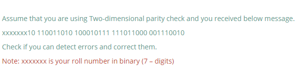 Assume that you are using Two-dimensional parity check and you received below message.
XXXXXXX10 110011010 100010111 111011000 001110010
Check if you can detect errors and correct them.
Note: xxxXXXx is your roll number in binary (7 - digits)
