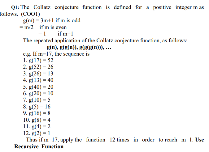 Ql: The Collatz conjecture function is defined for a positive integer m as
follows. (COO1)
g(m) = 3m+1 if m is odd
= m/2 if m is even
=1 if m=1
The repeated application of the Collatz conjecture function, as follows:
g(n), g(g(n)), g(g(g(n))), ...
e.g. If m=17, the sequence is
1. g(17) = 52
2. g(52) = 26
3. g(26) = 13
4. g(13) = 40
5. g(40) = 20
6. g(20) = 10
7. g(10) = 5
8. g(5) = 16
9. g(16) = 8
10. g(8) = 4
11. g(4) = 2
12. g(2) = 1
Thus if m=17, apply the function 12 times in order to reach m=1. Use
Recursive Function.
