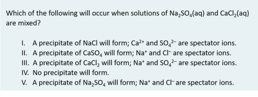 Which of the following will occur when solutions of Na,SO4(aq) and CaCl,(aq)
are mixed?
I. A precipitate of NaCl will form; Ca2+ and So̟²- are spectator ions.
II. A precipitate of CaSO, will form; Na* and Cl- are spectator ions.
II. A precipitate of CaCl, will form; Na* and S0,²- are spectator ions.
IV. No precipitate will form.
V. A precipitate of Na,SO, will form; Na* and clF are spectator ions.
